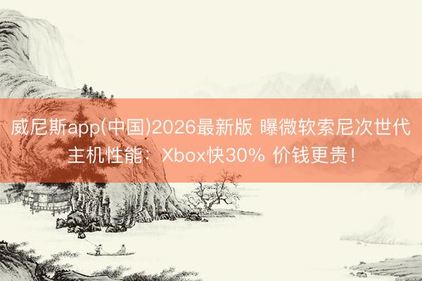 威尼斯app(中国)2026最新版 曝微软索尼次世代主机性能：Xbox快30% 价钱更贵！