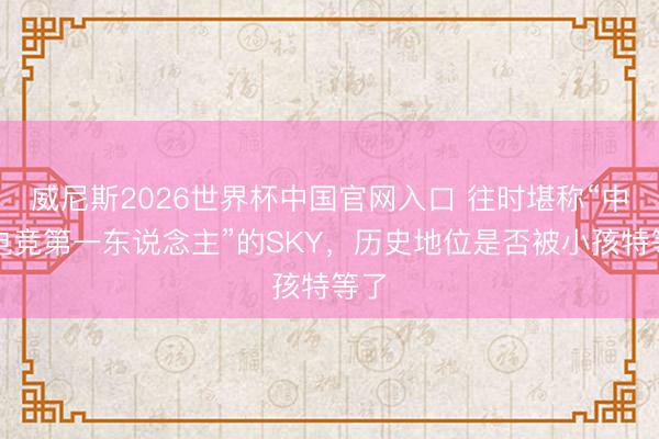 威尼斯2026世界杯中国官网入口 往时堪称“中国电竞第一东说念主”的SKY，历史地位是否被小孩特等了