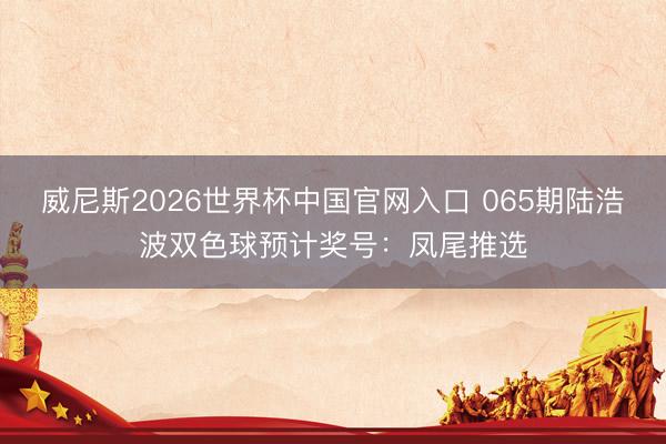 威尼斯2026世界杯中国官网入口 065期陆浩波双色球预计奖号：凤尾推选