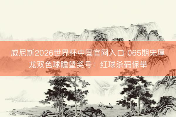 威尼斯2026世界杯中国官网入口 065期宋厚龙双色球瞻望奖号：红球杀码保举