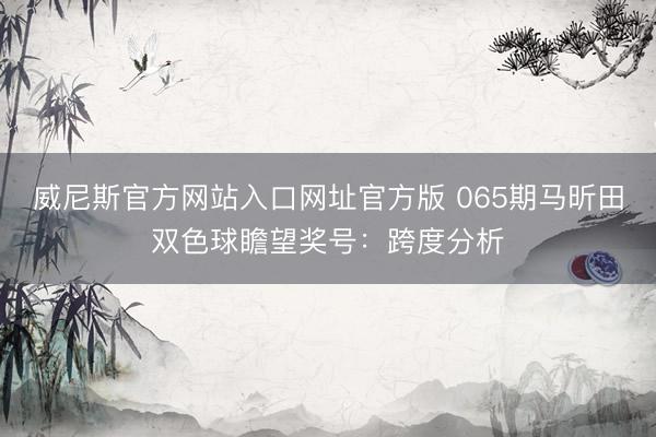 威尼斯官方网站入口网址官方版 065期马昕田双色球瞻望奖号：跨度分析