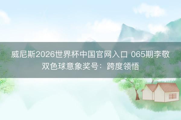 威尼斯2026世界杯中国官网入口 065期李敬双色球意象奖号：跨度领悟