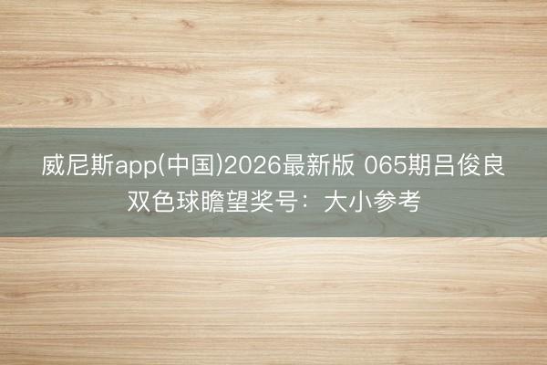 威尼斯app(中国)2026最新版 065期吕俊良双色球瞻望奖号：大小参考