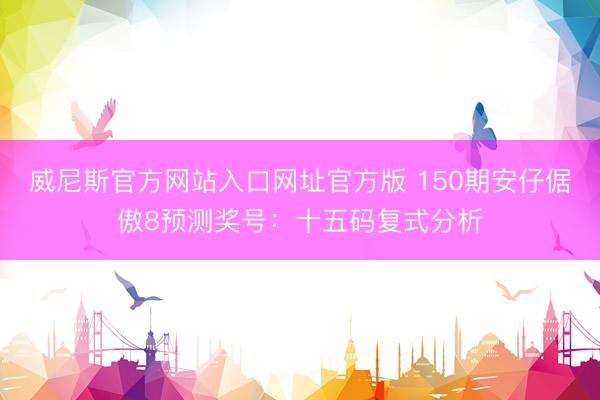威尼斯官方网站入口网址官方版 150期安仔倨傲8预测奖号:十五码复式分析