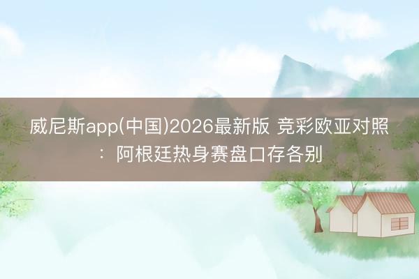 威尼斯app(中国)2026最新版 竞彩欧亚对照:阿根廷热身赛盘口存各别