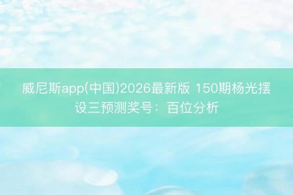 威尼斯app(中国)2026最新版 150期杨光摆设三预测奖号：百位分析