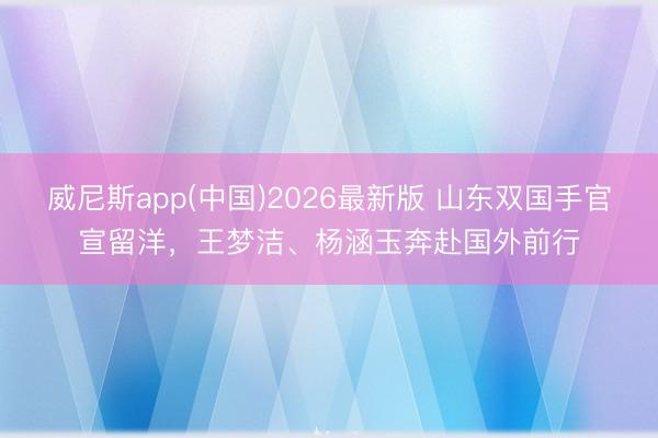 威尼斯app(中国)2026最新版 山东双国手官宣留洋，王梦洁、杨涵玉奔赴国外前行