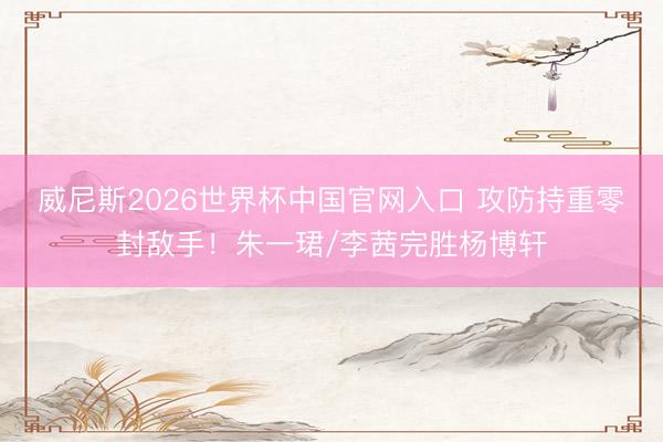 威尼斯2026世界杯中国官网入口 攻防持重零封敌手！朱一珺/李茜完胜杨博轩