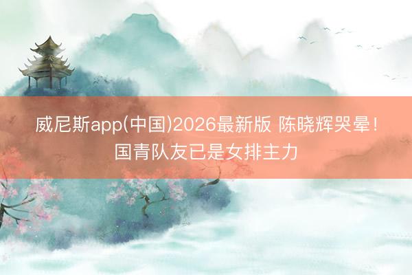 威尼斯app(中国)2026最新版 陈晓辉哭晕！国青队友已是女排主力