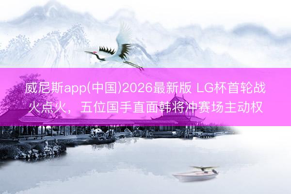 威尼斯app(中国)2026最新版 LG杯首轮战火点火,五位国手直面韩将冲赛场主动权