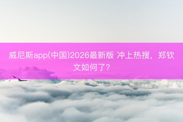 威尼斯app(中国)2026最新版 冲上热搜,郑钦文如何了?