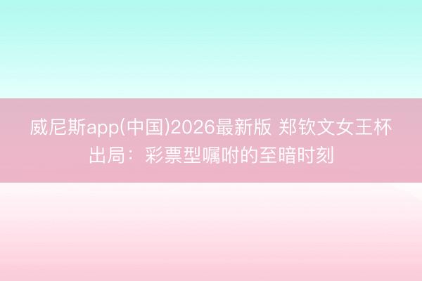 威尼斯app(中国)2026最新版 郑钦文女王杯出局：彩票型嘱咐的至暗时刻