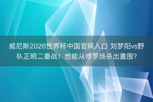 威尼斯2026世界杯中国官网入口 刘梦阳vs野杁正明二番战！他能从修罗场杀出重围？