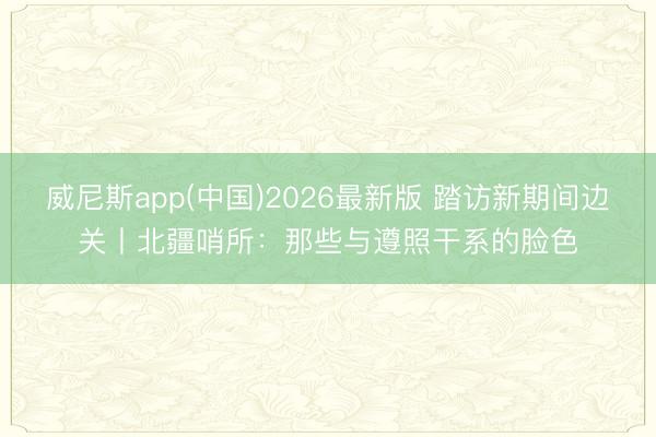威尼斯app(中国)2026最新版 踏访新期间边关丨北疆哨所:那些与遵照干系的脸色