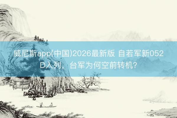 威尼斯app(中国)2026最新版 自若军新052D入列，台军为何空前转机？