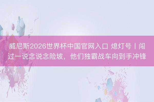 威尼斯2026世界杯中国官网入口 熄灯号丨闯过一说念说念险坡,他们独霸战车向到手冲锋
