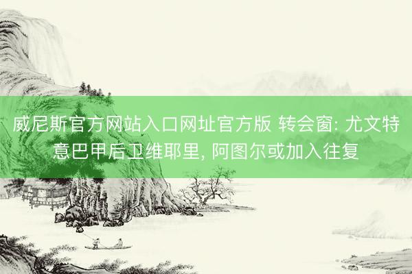 威尼斯官方网站入口网址官方版 转会窗: 尤文特意巴甲后卫维耶里， 阿图尔或加入往复