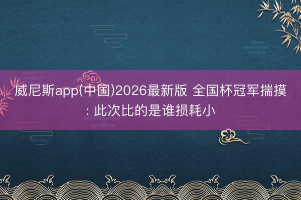 威尼斯app(中国)2026最新版 全国杯冠军揣摸: 此次比的是谁损耗小