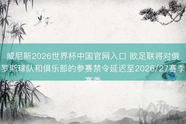 威尼斯2026世界杯中国官网入口 欧足联将对俄罗斯球队和俱乐部的参赛禁令延迟至2026/27赛季