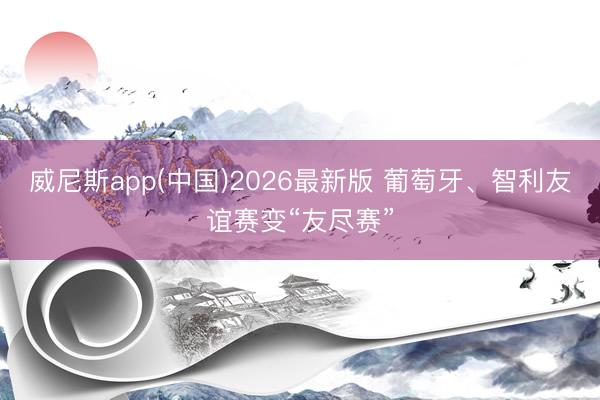 威尼斯app(中国)2026最新版 葡萄牙、智利友谊赛变“友尽赛”