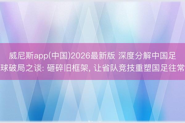 威尼斯app(中国)2026最新版 深度分解中国足球破局之谈: 砸碎旧框架， 让省队竞技重塑国足往常