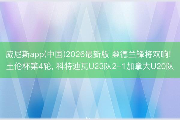 威尼斯app(中国)2026最新版 桑德兰锋将双响! 土伦杯第4轮， 科特迪瓦U23队2-1加拿大U20队