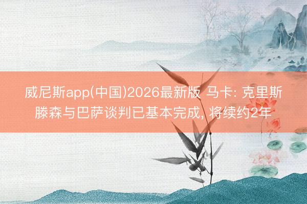 威尼斯app(中国)2026最新版 马卡: 克里斯滕森与巴萨谈判已基本完成, 将续约2年