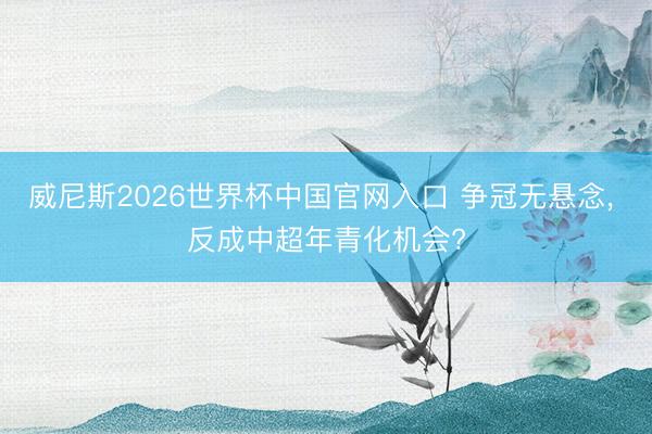 威尼斯2026世界杯中国官网入口 争冠无悬念， 反成中超年青化机会?