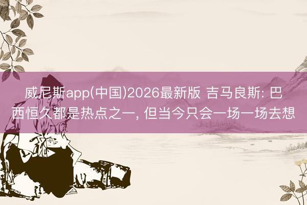 威尼斯app(中国)2026最新版 吉马良斯: 巴西恒久都是热点之一, 但当今只会一场一场去想