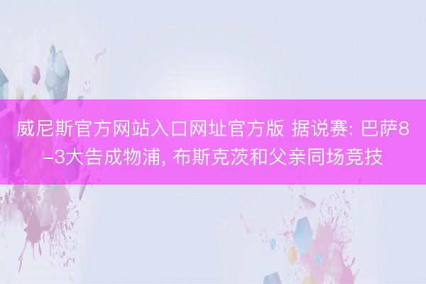 威尼斯官方网站入口网址官方版 据说赛: 巴萨8-3大告成物浦， 布斯克茨和父亲同场竞技