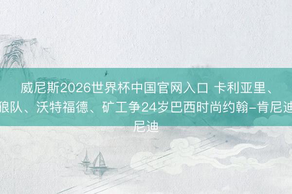 威尼斯2026世界杯中国官网入口 卡利亚里、狼队、沃特福德、矿工争24岁巴西时尚约翰-肯尼迪