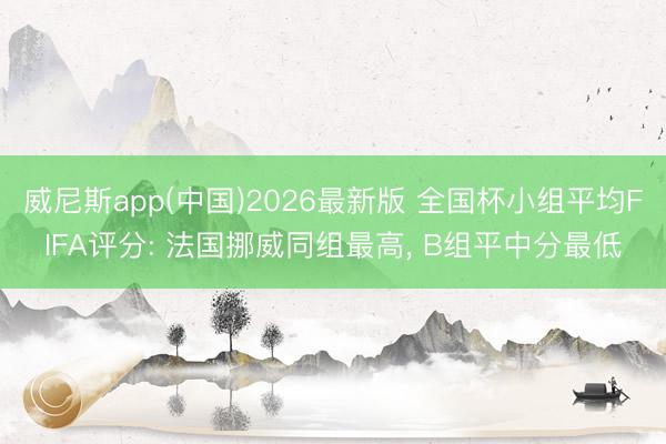 威尼斯app(中国)2026最新版 全国杯小组平均FIFA评分: 法国挪威同组最高， B组平中分最低