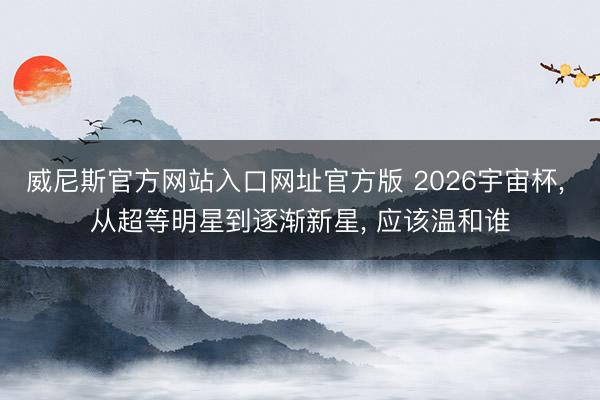 威尼斯官方网站入口网址官方版 2026宇宙杯， 从超等明星到逐渐新星， 应该温和谁