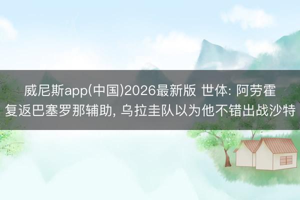 威尼斯app(中国)2026最新版 世体: 阿劳霍复返巴塞罗那辅助, 乌拉圭队以为他不错出战沙特