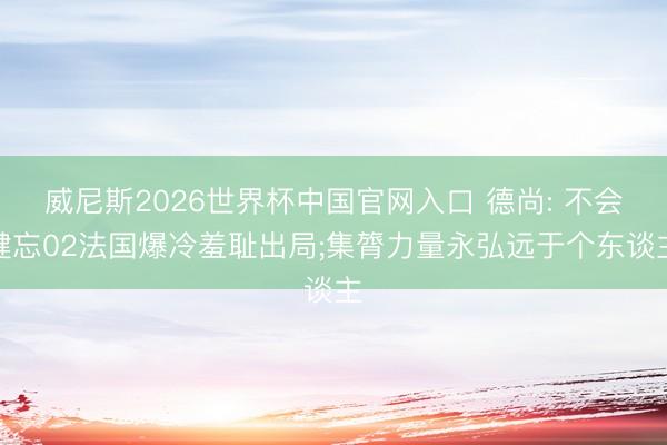 威尼斯2026世界杯中国官网入口 德尚: 不会健忘02法国爆冷羞耻出局;集膂力量永弘远于个东谈主