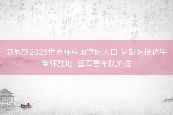 威尼斯2026世界杯中国官网入口 伊朗队抵达宇宙杯驻地， 墨军警车队护送