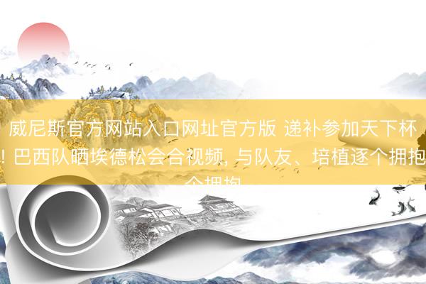 威尼斯官方网站入口网址官方版 递补参加天下杯! 巴西队晒埃德松会合视频， 与队友、培植逐个拥抱