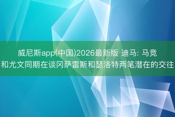 威尼斯app(中国)2026最新版 迪马: 马竞和尤文同期在谈冈萨雷斯和瑟洛特两笔潜在的交往