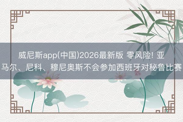 威尼斯app(中国)2026最新版 零风险! 亚马尔、尼科、穆尼奥斯不会参加西班牙对秘鲁比赛