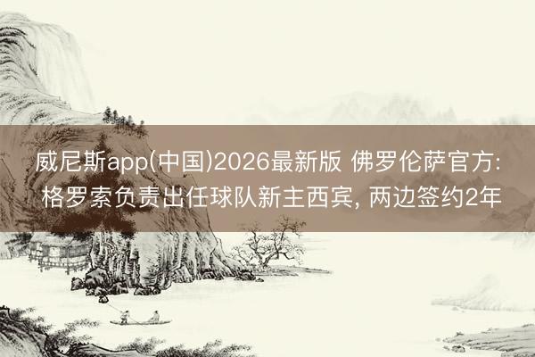 威尼斯app(中国)2026最新版 佛罗伦萨官方: 格罗索负责出任球队新主西宾， 两边签约2年