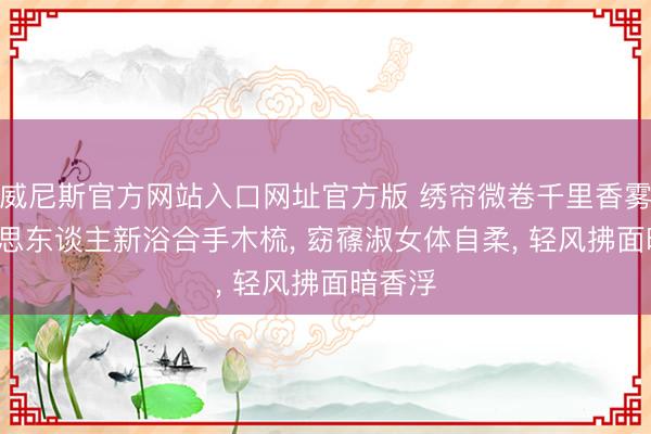 威尼斯官方网站入口网址官方版 绣帘微卷千里香雾， 好意思东谈主新浴合手木梳， 窈窱淑女体自柔， 轻风拂面暗香浮