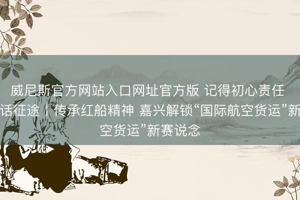 威尼斯官方网站入口网址官方版 记得初心责任 奋进回话征途丨传承红船精神 嘉兴解锁“国际航空货运”新赛说念