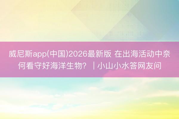 威尼斯app(中国)2026最新版 在出海活动中奈何看守好海洋生物？ | 小山小水答网友问