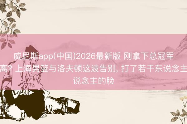 威尼斯app(中国)2026最新版 刚拿下总冠军就仳离? 上海男篮与洛夫顿这波告别， 打了若干东说念主的脸