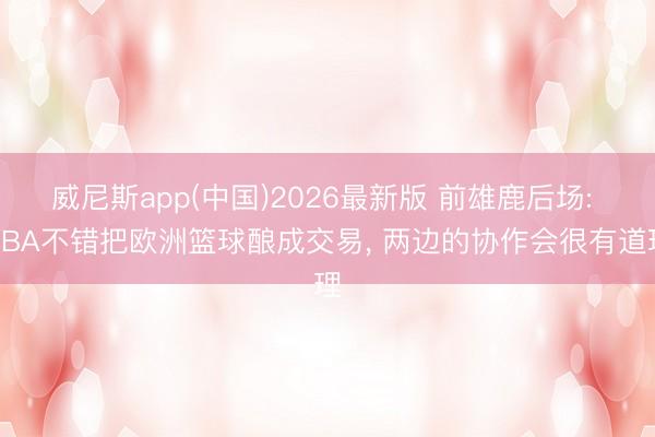 威尼斯app(中国)2026最新版 前雄鹿后场: NBA不错把欧洲篮球酿成交易， 两边的协作会很有道理