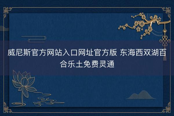 威尼斯官方网站入口网址官方版 东海西双湖百合乐土免费灵通
