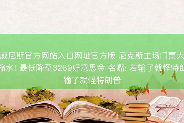 威尼斯官方网站入口网址官方版 尼克斯主场门票大幅缩水! 最低降至3269好意思金 名嘴: 若输了就怪特朗普