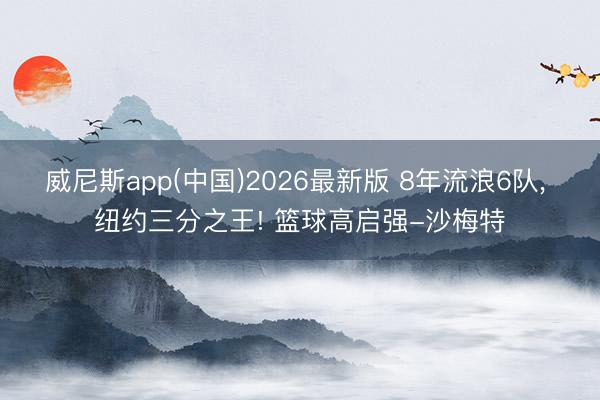 威尼斯app(中国)2026最新版 8年流浪6队, 纽约三分之王! 篮球高启强-沙梅特