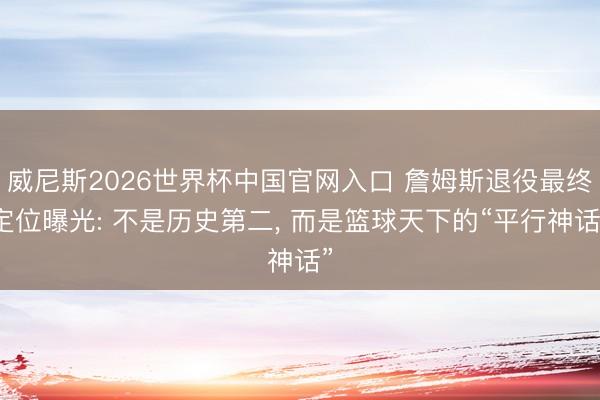 威尼斯2026世界杯中国官网入口 詹姆斯退役最终定位曝光: 不是历史第二， 而是篮球天下的“平行神话”