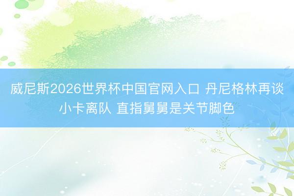 威尼斯2026世界杯中国官网入口 丹尼格林再谈小卡离队 直指舅舅是关节脚色